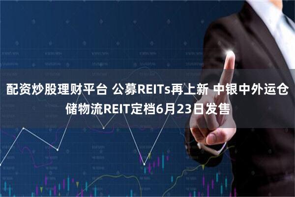 配资炒股理财平台 公募REITs再上新 中银中外运仓储物流REIT定档6月23日发售