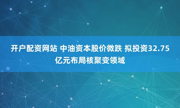 开户配资网站 中油资本股价微跌 拟投资32.75亿元布局核聚变领域
