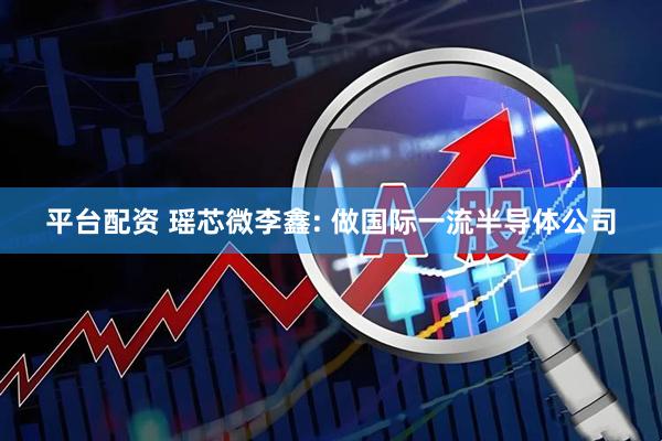 平台配资 瑶芯微李鑫: 做国际一流半导体公司