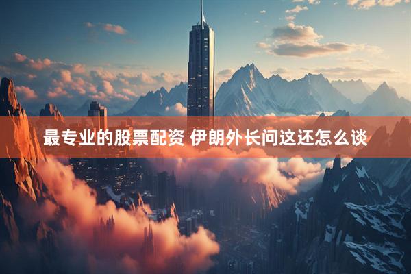 最专业的股票配资 伊朗外长问这还怎么谈