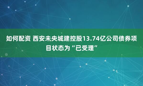 如何配资 西安未央城建控股13.74亿公司债券项目状态为“已受理”