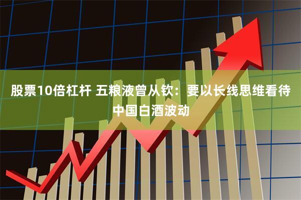 股票10倍杠杆 五粮液曾从钦：要以长线思维看待中国白酒波动