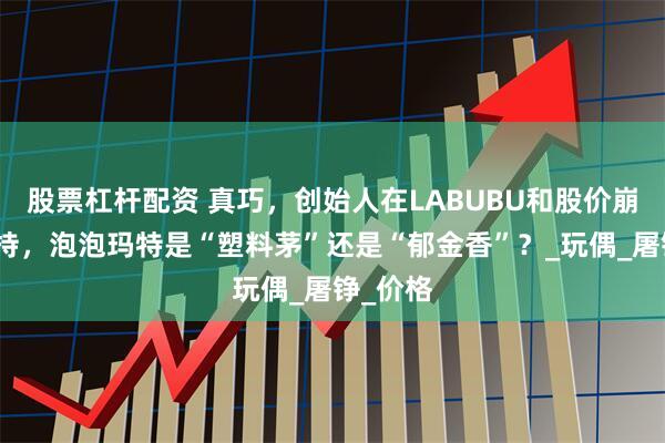 股票杠杆配资 真巧，创始人在LABUBU和股价崩盘前减持，泡泡玛特是“塑料茅”还是“郁金香”？_玩偶_屠铮_价格