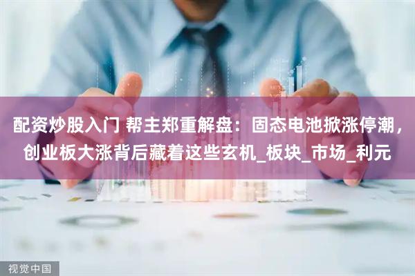 配资炒股入门 帮主郑重解盘：固态电池掀涨停潮，创业板大涨背后藏着这些玄机_板块_市场_利元