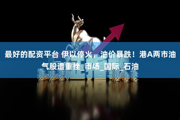 最好的配资平台 伊以停火，油价暴跌！港A两市油气股遭重挫_市场_国际_石油
