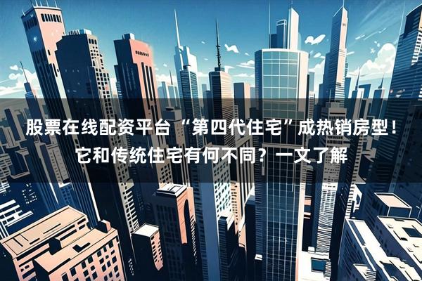 股票在线配资平台 “第四代住宅”成热销房型！它和传统住宅有何不同？一文了解