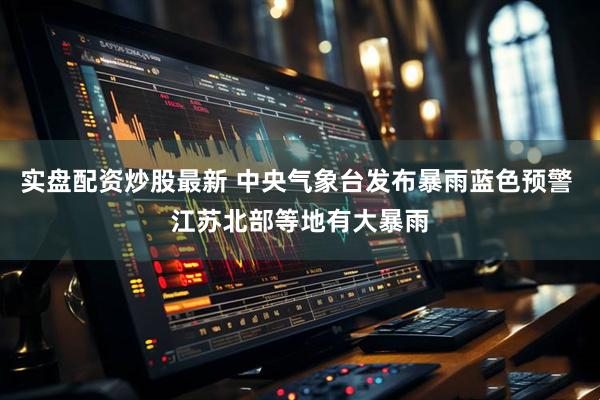 实盘配资炒股最新 中央气象台发布暴雨蓝色预警 江苏北部等地有大暴雨