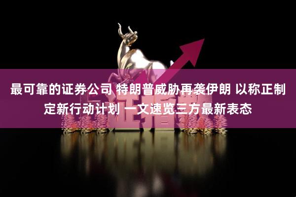 最可靠的证券公司 特朗普威胁再袭伊朗 以称正制定新行动计划 一文速览三方最新表态