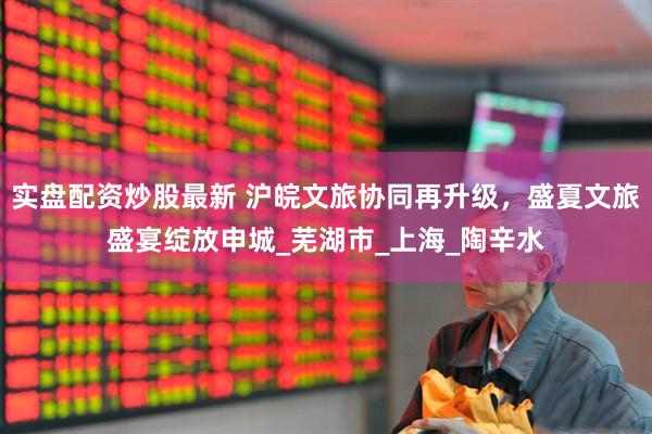 实盘配资炒股最新 沪皖文旅协同再升级，盛夏文旅盛宴绽放申城_芜湖市_上海_陶辛水