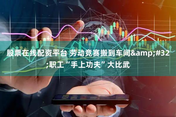 股票在线配资平台 劳动竞赛搬到车间&#32;职工“手上功夫”大比武