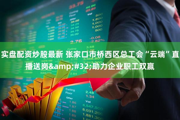 实盘配资炒股最新 张家口市桥西区总工会“云端”直播送岗&#32;助力企业职工双赢