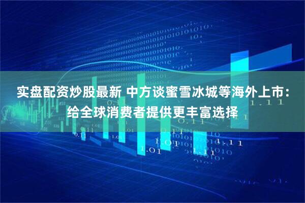 实盘配资炒股最新 中方谈蜜雪冰城等海外上市：给全球消费者提供更丰富选择