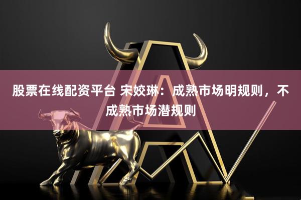 股票在线配资平台 宋姣琳：成熟市场明规则，不成熟市场潜规则