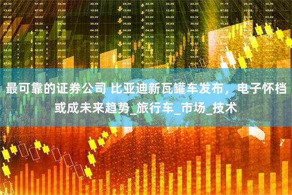 最可靠的证券公司 比亚迪新瓦罐车发布，电子怀档或成未来趋势_旅行车_市场_技术
