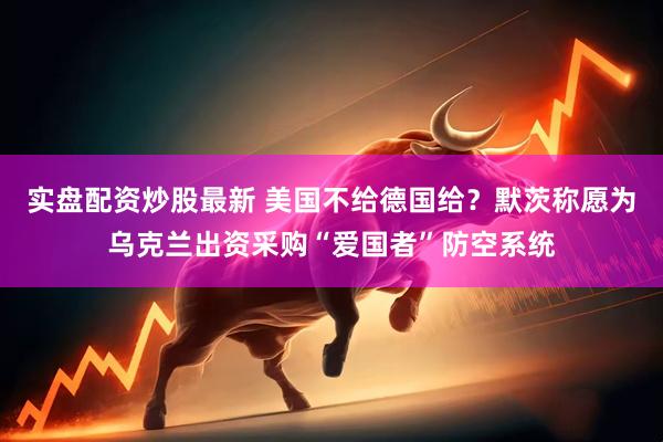 实盘配资炒股最新 美国不给德国给？默茨称愿为乌克兰出资采购“爱国者”防空系统