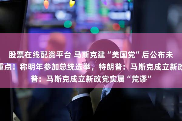 股票在线配资平台 马斯克建“美国党”后公布未来12个月工作重点！称明年参加总统选举，特朗普：马斯克成立新政党实属“荒谬”