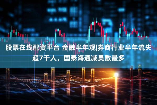 股票在线配资平台 金融半年观|券商行业半年流失超7千人，国泰海通减员数最多