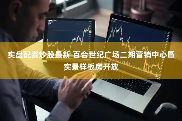 实盘配资炒股最新 百合世纪广场二期营销中心暨实景样板房开放