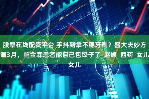 股票在线配资平台 手抖到拿不稳牙刷？盛大夫妙方调3月，帕金森患者能自己包饺子了_赵姨_西药_女儿