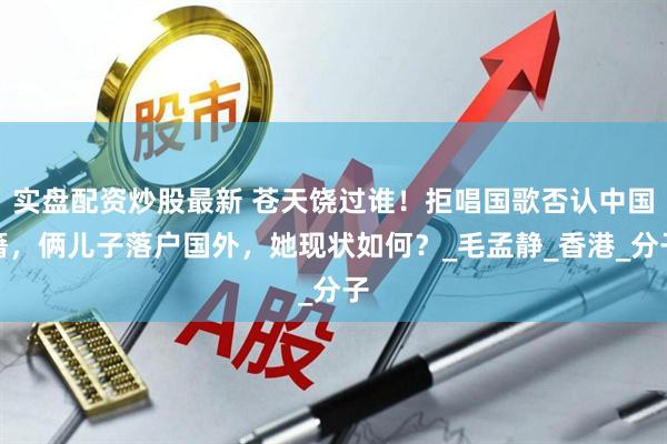 实盘配资炒股最新 苍天饶过谁！拒唱国歌否认中国籍，俩儿子落户国外，她现状如何？_毛孟静_香港_分子