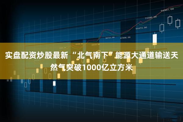 实盘配资炒股最新 “北气南下”能源大通道输送天然气突破1000亿立方米