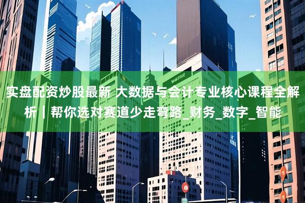 实盘配资炒股最新 大数据与会计专业核心课程全解析｜帮你选对赛道少走弯路_财务_数字_智能