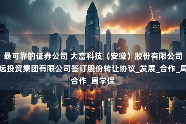 最可靠的证券公司 大富科技（安徽）股份有限公司与怀远投资集团有限公司签订股份转让协议_发展_合作_周学保