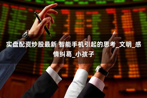 实盘配资炒股最新 智能手机引起的思考_文明_感情纠葛_小孩子