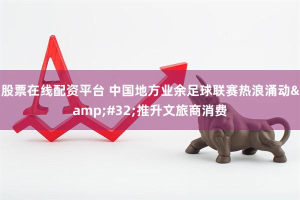 股票在线配资平台 中国地方业余足球联赛热浪涌动&#32;推升文旅商消费