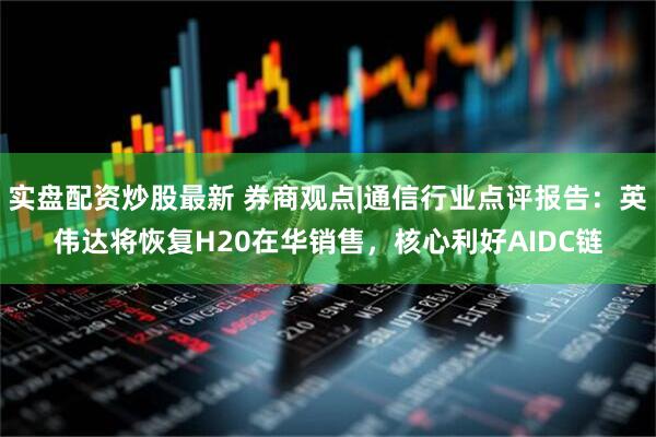 实盘配资炒股最新 券商观点|通信行业点评报告：英伟达将恢复H20在华销售，核心利好AIDC链