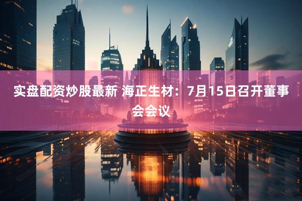 实盘配资炒股最新 海正生材：7月15日召开董事会会议