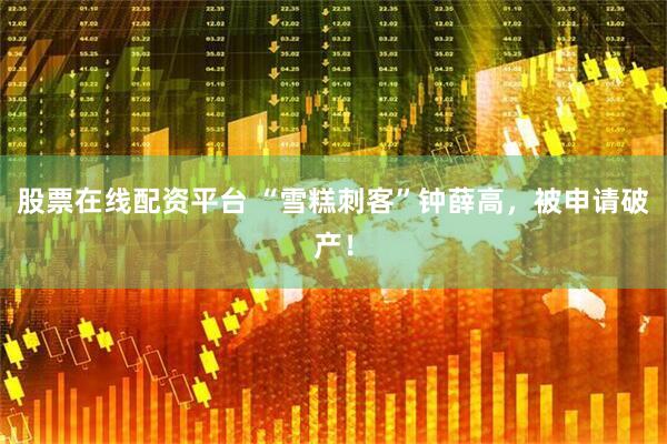 股票在线配资平台 “雪糕刺客”钟薛高，被申请破产！