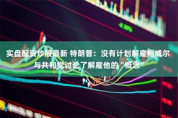 实盘配资炒股最新 特朗普：没有计划解雇鲍威尔 与共和党讨论了解雇他的“概念”