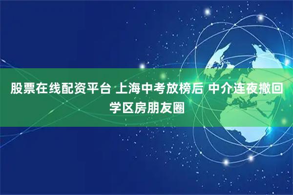 股票在线配资平台 上海中考放榜后 中介连夜撤回学区房朋友圈