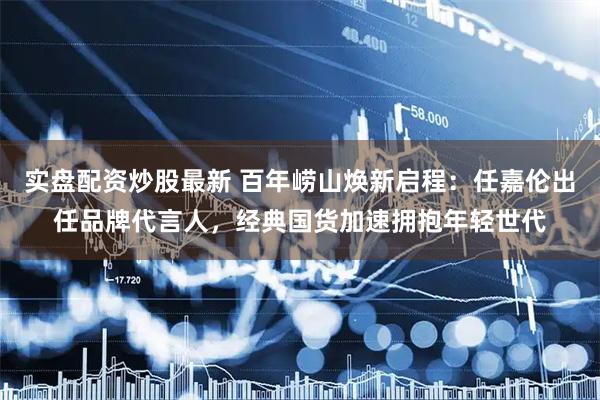 实盘配资炒股最新 百年崂山焕新启程：任嘉伦出任品牌代言人，经典国货加速拥抱年轻世代