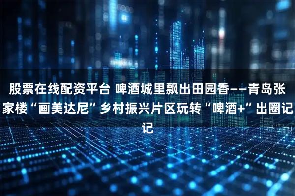 股票在线配资平台 啤酒城里飘出田园香——青岛张家楼“画美达尼”乡村振兴片区玩转“啤酒+”出圈记