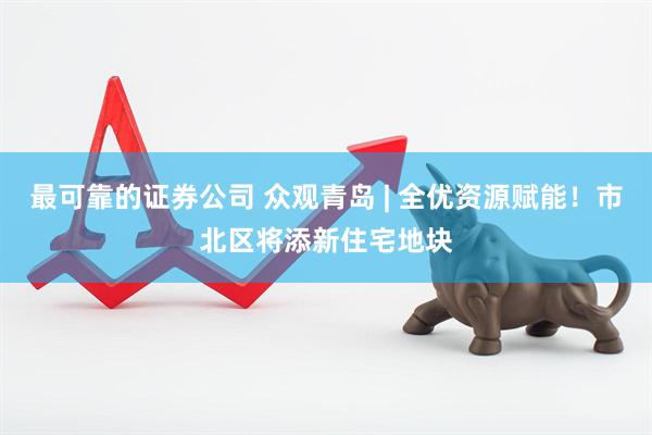 最可靠的证券公司 众观青岛 | 全优资源赋能！市北区将添新住宅地块