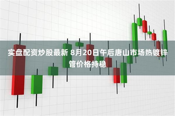 实盘配资炒股最新 8月20日午后唐山市场热镀锌管价格持稳
