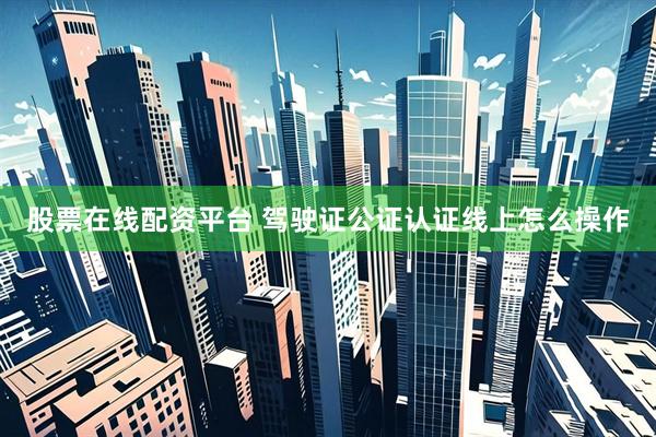 股票在线配资平台 驾驶证公证认证线上怎么操作