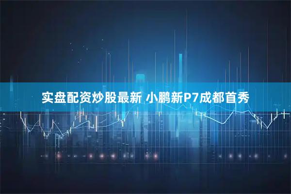实盘配资炒股最新 小鹏新P7成都首秀