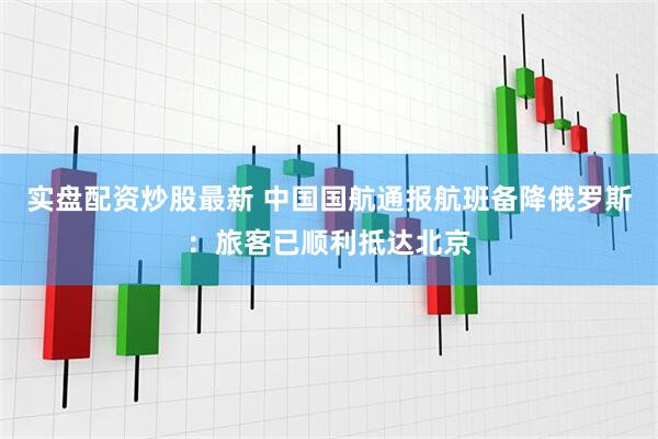 实盘配资炒股最新 中国国航通报航班备降俄罗斯：旅客已顺利抵达北京