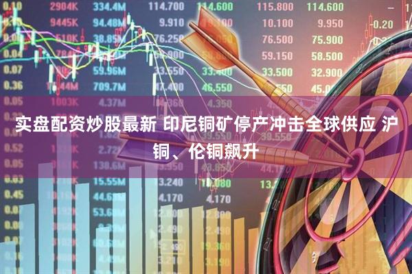 实盘配资炒股最新 印尼铜矿停产冲击全球供应 沪铜、伦铜飙升