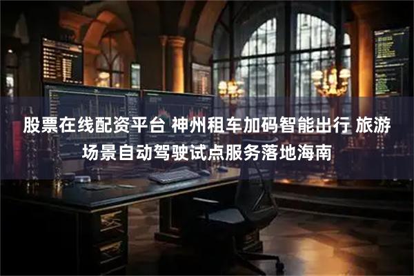 股票在线配资平台 神州租车加码智能出行 旅游场景自动驾驶试点服务落地海南