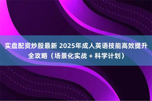 实盘配资炒股最新 2025年成人英语技能高效提升全攻略（场景化实战 + 科学计划）
