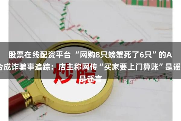 股票在线配资平台 “网购8只螃蟹死了6只”的AI合成诈骗事追踪：店主称网传“买家要上门算账”是谣言