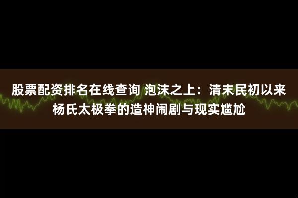 股票配资排名在线查询 泡沫之上:清末民初以来杨氏太极拳的造神闹剧与现实尴尬
