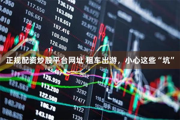 正规配资炒股平台网址 租车出游，小心这些“坑”
