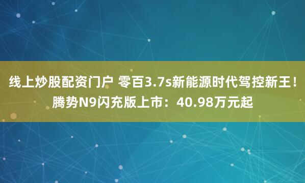 线上炒股配资门户 零百3.7s新能源时代驾控新王！腾势N9闪充版上市：40.98万元起