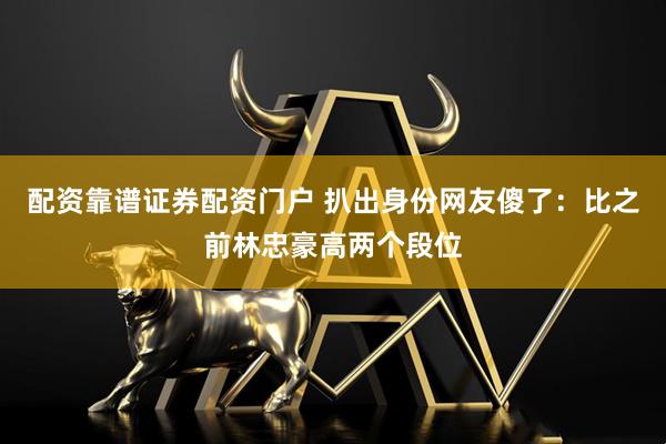 配资靠谱证券配资门户 扒出身份网友傻了：比之前林忠豪高两个段位