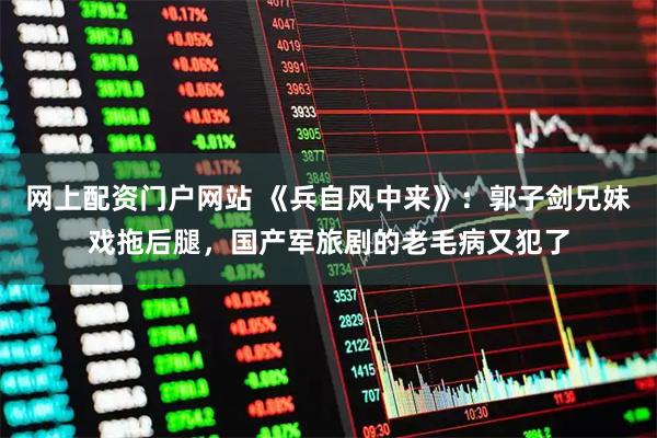 网上配资门户网站 《兵自风中来》：郭子剑兄妹戏拖后腿，国产军旅剧的老毛病又犯了